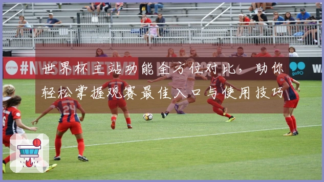 世界杯主站功能全方位对比，助你轻松掌握观赛最佳入口与使用技巧