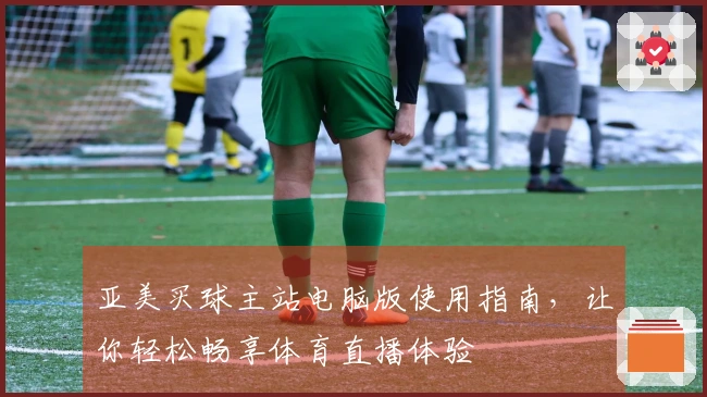 亚美买球主站电脑版使用指南，让你轻松畅享体育直播体验