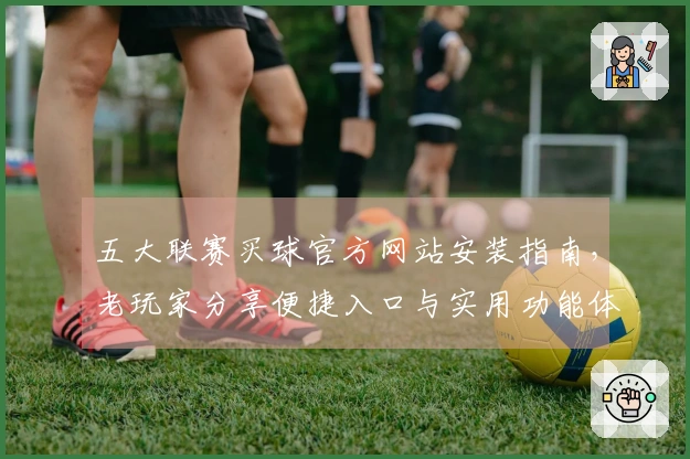 五大联赛买球官方网站安装指南，老玩家分享便捷入口与实用功能体验