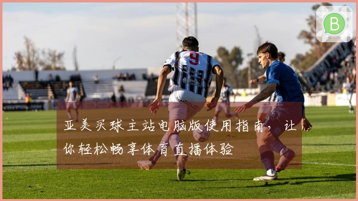 亚美买球主站电脑版使用指南，让你轻松畅享体育直播体验